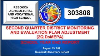 SECOND QUARTER DISTRICT MONITORING
AND EVALUATION PLAN ADJUSTMENT
(2Q DsMEPA)
SCHOOL YEAR END REPORT
August 13, 2021
Sumadat Elementary School
REBOKON
AGRICULTURAL
AND VOCATIONAL
HIGH SCHOOL
303808
 