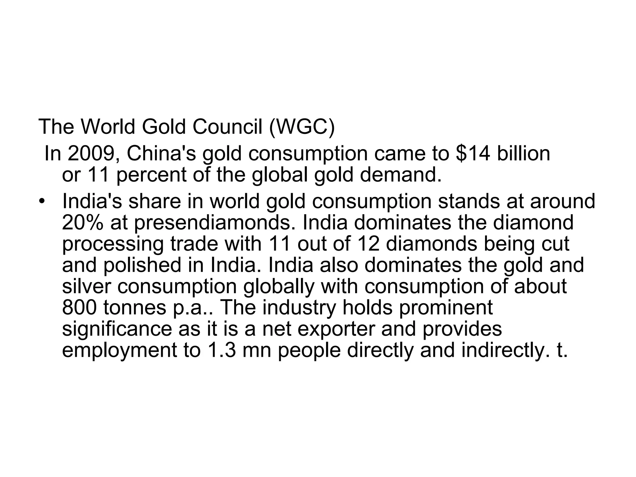 The World Gold Council (WGC)  In 2009, China's gold consumption came to $14 billion or 11 percent of the global gold demand.  India's share in world gold consumption stands at around 20% at presendiamonds. India dominates the diamond processing trade with 11 out of 12 diamonds being cut and polished in India. India also dominates the gold and silver consumption globally with consumption of about 800 tonnes p.a.. The industry holds prominent significance as it is a net exporter and provides employment to 1.3 mn people directly and indirectly. t.  