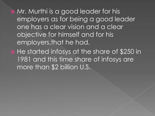 LEADERSHIP STYLEThe style of Narayana Murthi has mixture of some styles that are given below……POSITIVE STYLE- Mr. Murthi has a positive style of leadership i.e. a leader promote his follower to work hard by offering them rewards. Mr. Murthi  promote his employee as per their ability.He always believe in Honesty and Loyalty.