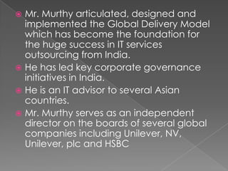 DEMOCRATIC STYLE- Also known as participative style. The authority is decentralised.AS IN Case of Mr. Murthi, he founded INFOSYS with 6 other professionals. The decision are taken wholeheartedly. He was the CEO of the company for 21 years, from 1981 to 2002.Under his leadership, Infosys was listed on NASDAQ in 1999. He served as the Executive Chairman of the Board and Chief Mentor from 2002 to 2006.
