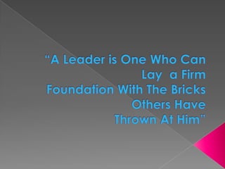 “A Leader is One Who Can Lay  a Firm Foundation With The Bricks Others Have Thrown At Him” 