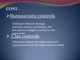 CONT…

Bureaucratic controls
Influences behavior through
authority, policies, procedures, job
descriptions, budgets, and day-to-day
supervision.

 Clan controls

Influences behavior through norms and
expectations set by the organizational culture.

 