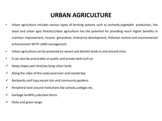 URBAN AGRICULTURE
• Urban agriculture includes various types of farming systems such as orchards,vegetable production, live
stock and urban agro forestry.Urban agriculture has the potential for providing much higher benefits in
nutrition improvement, income generation, Enterprise development, Pollution control and environmental
enhancement WITH LAND management.
• Urban agriculture can be practiced on vacant and derelict lands in and around cities.
• It can also be practicable on public and private land such as:
 Steep slopes,wet land,low lying urban lands
 Along the sides of the road,canal,river and coastal bay
 Backyards,roof tops,vacant lots and community gardens.
 Peripheral land around institutions like schools,colleges etc.
 Garbage landfills,suburban farms
 Parks and green verge.
 