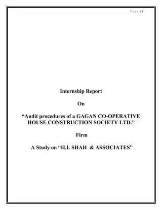P a g e | 1
Internship Report
On
“Audit procedures of a GAGAN CO-OPERATIVE
HOUSE CONSTRUCTION SOCIETY LTD.”
Firm
A Study on “H.L SHAH & ASSOCIATES”
 