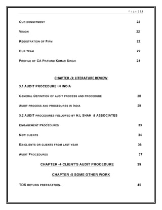 P a g e | 11
OUR COMMITMENT 22
VISION 22
REGISTRATION OF FIRM 22
OUR TEAM 22
PROFILE OF CA PRAVIND KUMAR SINGH 24
CHAPTER -3: LITERATURE REVIEW
3.1 AUDIT PROCEDURE IN INDIA
GENERAL DEFINITION OF AUDIT PROCESS AND PROCEDURE 28
AUDIT PROCESS AND PROCEDURES IN INDIA 29
3.2 AUDIT PROCEDURES FOLLOWED BY H.L SHAH & ASSOCIATES
ENGAGEMENT PROCEDURES 33
NEW CLIENTS 34
EX-CLIENTS OR CLIENTS FROM LAST YEAR 36
AUDIT PROCEDURES 37
CHAPTER -4 CLIENT’S AUDIT PROCEDURE 39
CHAPTER -5 SOME OTHER WORK
TDS RETURN PREPARATION. 45
 