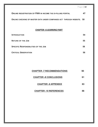 P a g e | 12
ONLINE REGISTRATION OF PAN IN INCOME TAX E-FILLING PORTAL 47
ONLINE CHECKING OF MASTER DATA UNDER COMPANIES ACT THROUGH WEBSITE. 50
CHAPTER -6 LEARNING PART
INTRODUCTION 54
NATURE OF THE JOB 55
SPECIFIC RESPONSIBILITIES OF THE JOB 56
CRITICAL OBSERVATION 56
CHAPTER -7 RECOMMENDATIONS 60
CHAPTER -8 CONCLUSIONS 61
CHAPTER -9 APPENDIX 63
CHAPTER -10 REFERENCES 66
 