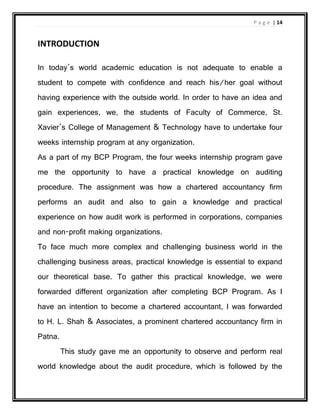 P a g e | 14
INTRODUCTION
In today’s world academic education is not adequate to enable a
student to compete with confidence and reach his/her goal without
having experience with the outside world. In order to have an idea and
gain experiences, we, the students of Faculty of Commerce, St.
Xavier’s College of Management & Technology have to undertake four
weeks internship program at any organization.
As a part of my BCP Program, the four weeks internship program gave
me the opportunity to have a practical knowledge on auditing
procedure. The assignment was how a chartered accountancy firm
performs an audit and also to gain a knowledge and practical
experience on how audit work is performed in corporations, companies
and non-profit making organizations.
To face much more complex and challenging business world in the
challenging business areas, practical knowledge is essential to expand
our theoretical base. To gather this practical knowledge, we were
forwarded different organization after completing BCP Program. As I
have an intention to become a chartered accountant, I was forwarded
to H. L. Shah & Associates, a prominent chartered accountancy firm in
Patna.
This study gave me an opportunity to observe and perform real
world knowledge about the audit procedure, which is followed by the
 