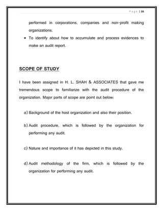 P a g e | 16
performed in corporations, companies and non-profit making
organizations.
 To identify about how to accumulate and process evidences to
make an audit report.
SCOPE OF STUDY
I have been assigned in H. L. SHAH & ASSOCIATES that gave me
tremendous scope to familiarize with the audit procedure of the
organization. Major parts of scope are point out below:
a) Background of the host organization and also their position.
b) Audit procedure, which is followed by the organization for
performing any audit.
c) Nature and importance of it has depicted in this study.
d) Audit methodology of the firm, which is followed by the
organization for performing any audit.
 