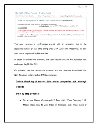 P a g e | 50
The user receives a confirmation e-mail with an activation link to the
registered Email ID. An SMS along with OTP (One time Password) is also
sent to the registered Mobile number.
In order to activate the account, the user should click on the Activation link
and enter the Mobile PIN.
On success, the user account is activated and the database is updated. For
Non-Resident Indian, Mobile PIN is exempted.
Online checking of master data under companies act through
website
Step by step process :
 To access Master Company/LLP Data click “View Company/LLP
Master Data” link; to view Index of Charges, click 'View Index of
 