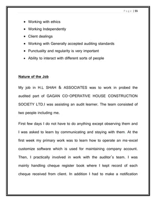 P a g e | 55
 Working with ethics
 Working Independently
 Client dealings
 Working with Generally accepted auditing standards
 Punctuality and regularity is very important
 Ability to interact with different sorts of people
Nature of the Job
My job in H.L SHAH & ASSOCIATES was to work in probed the
audited part of GAGAN CO-OPERATIVE HOUSE CONSTRUCTION
SOCIETY LTD.I was assisting an audit learner. The team consisted of
two people including me.
First few days I do not have to do anything except observing them and
I was asked to learn by communicating and staying with them. At the
first week my primary work was to learn how to operate an ms-excel
customize software which is used for maintaining company account.
Then, I practically involved in work with the auditor’s team. I was
mainly handling cheque register book where I kept record of each
cheque received from client. In addition I had to make a notification
 