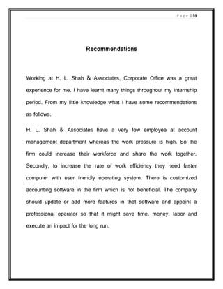 P a g e | 59
Recommendations
Working at H. L. Shah & Associates, Corporate Office was a great
experience for me. I have learnt many things throughout my internship
period. From my little knowledge what I have some recommendations
as follows:
H. L. Shah & Associates have a very few employee at account
management department whereas the work pressure is high. So the
firm could increase their workforce and share the work together.
Secondly, to increase the rate of work efficiency they need faster
computer with user friendly operating system. There is customized
accounting software in the firm which is not beneficial. The company
should update or add more features in that software and appoint a
professional operator so that it might save time, money, labor and
execute an impact for the long run.
 