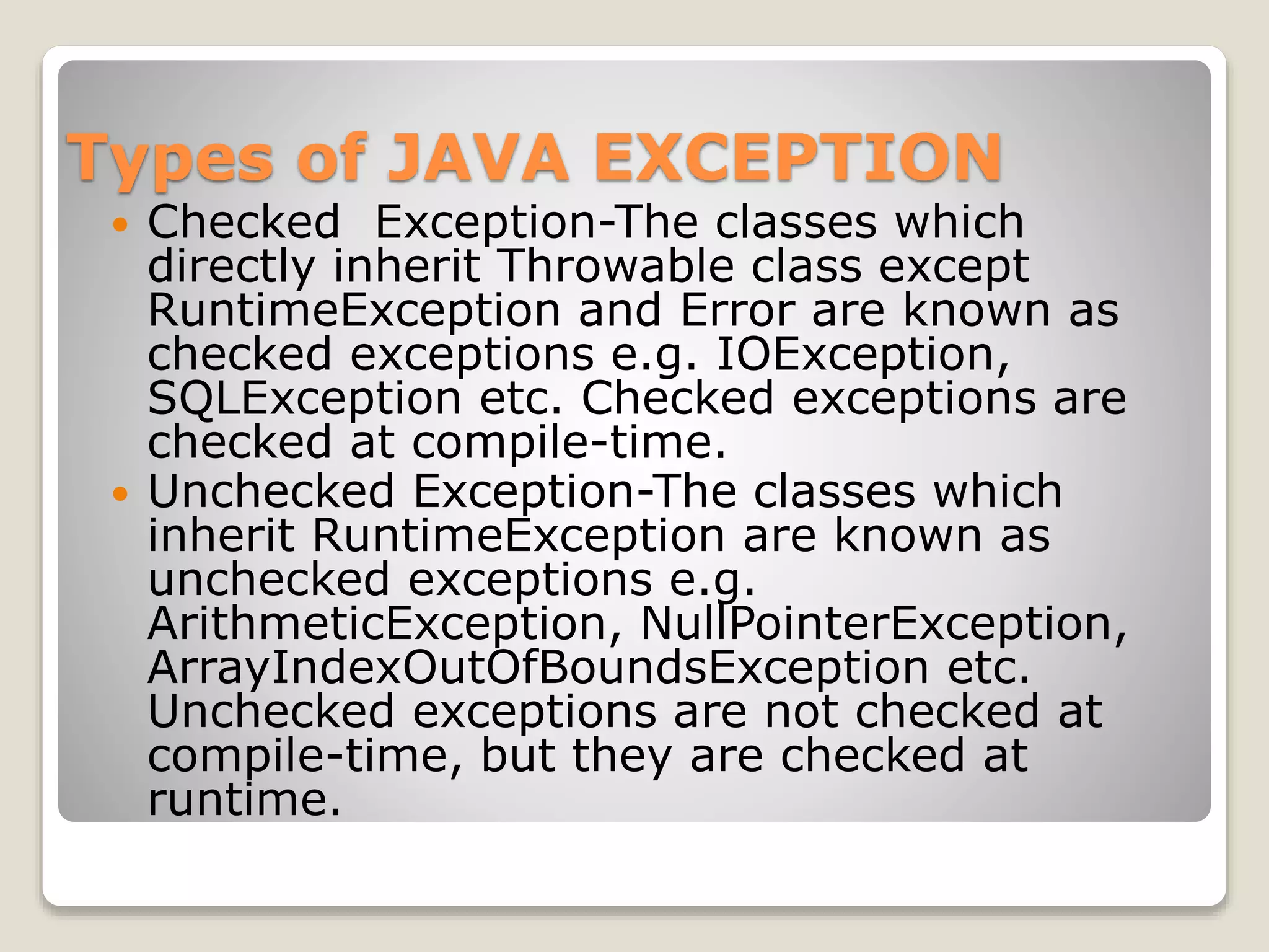 Types of JAVA EXCEPTION
 Checked Exception-The classes which
directly inherit Throwable class except
RuntimeException and Error are known as
checked exceptions e.g. IOException,
SQLException etc. Checked exceptions are
checked at compile-time.
 Unchecked Exception-The classes which
inherit RuntimeException are known as
unchecked exceptions e.g.
ArithmeticException, NullPointerException,
ArrayIndexOutOfBoundsException etc.
Unchecked exceptions are not checked at
compile-time, but they are checked at
runtime.
 