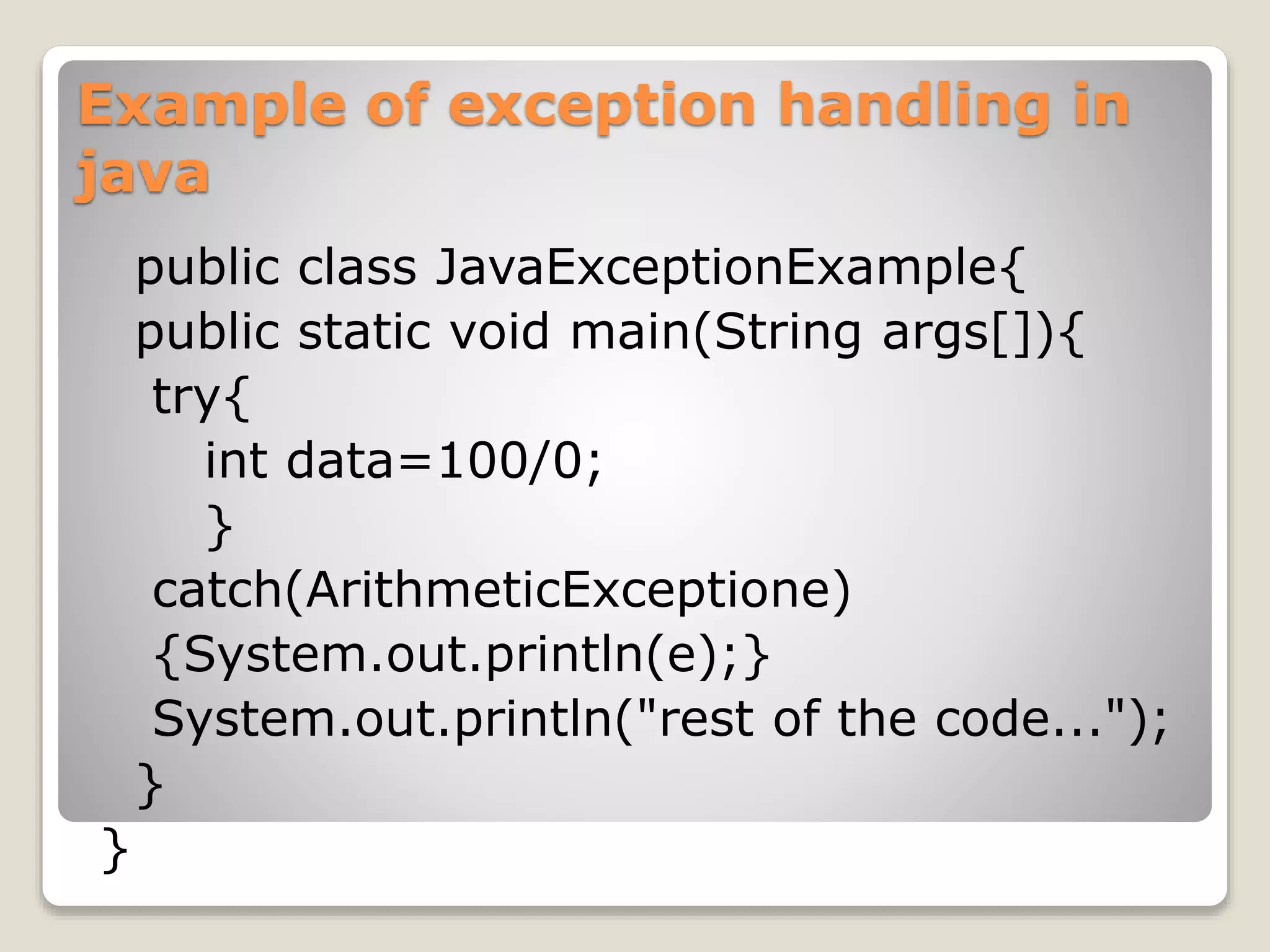 Example of exception handling in
java
public class JavaExceptionExample{
public static void main(String args[]){
try{
int data=100/0;
}
catch(ArithmeticExceptione)
{System.out.println(e);}
System.out.println("rest of the code...");
}
}
 