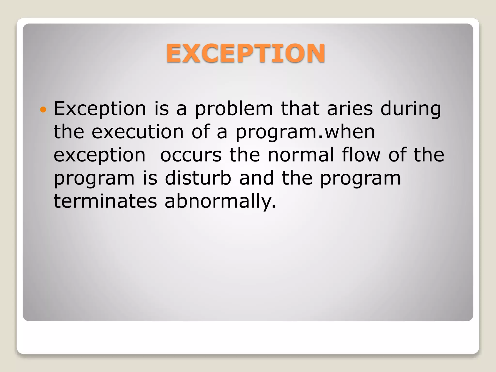 EXCEPTION
 Exception is a problem that aries during
the execution of a program.when
exception occurs the normal flow of the
program is disturb and the program
terminates abnormally.
 