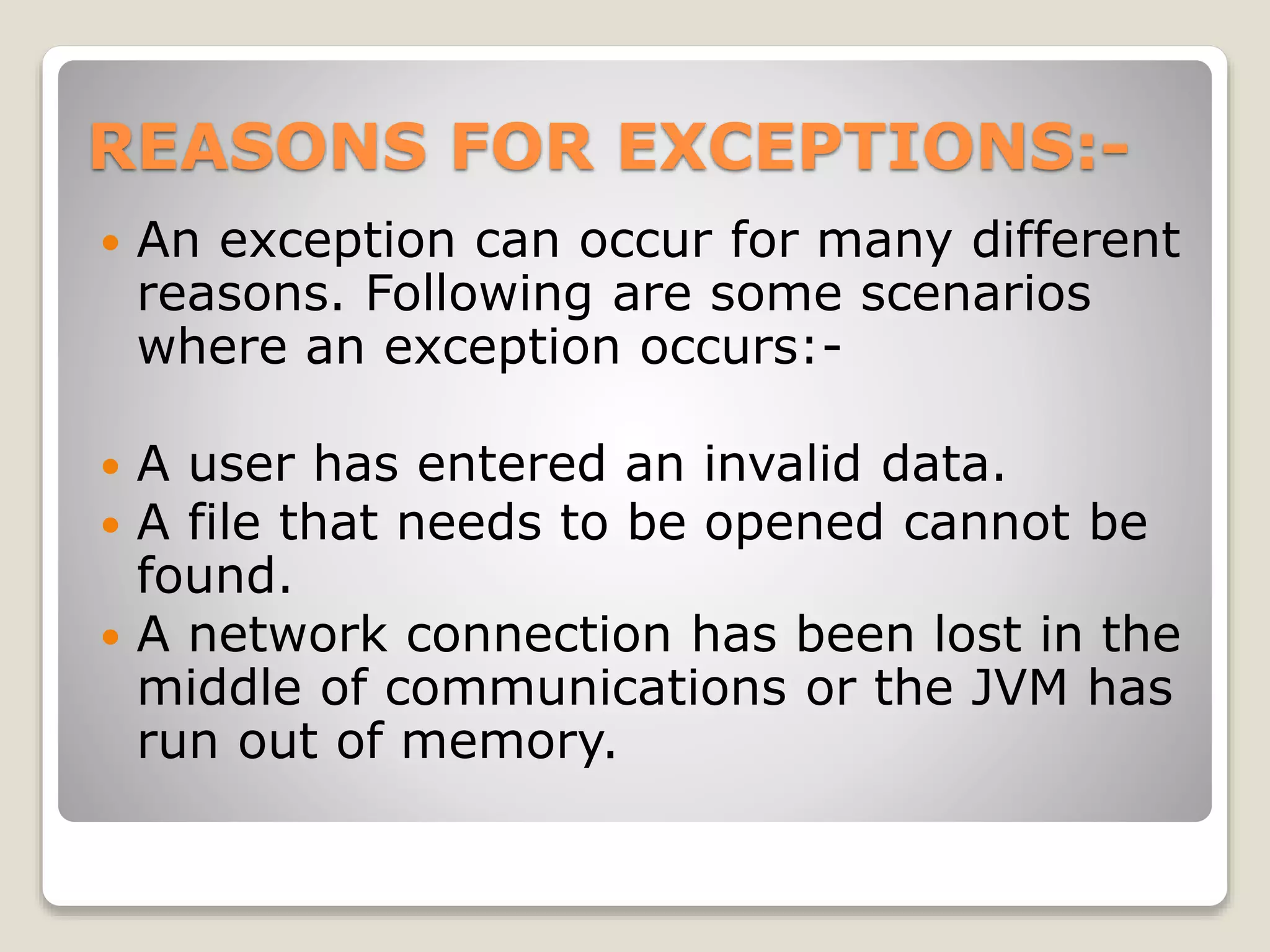 REASONS FOR EXCEPTIONS:-
 An exception can occur for many different
reasons. Following are some scenarios
where an exception occurs:-
 A user has entered an invalid data.
 A file that needs to be opened cannot be
found.
 A network connection has been lost in the
middle of communications or the JVM has
run out of memory.
 