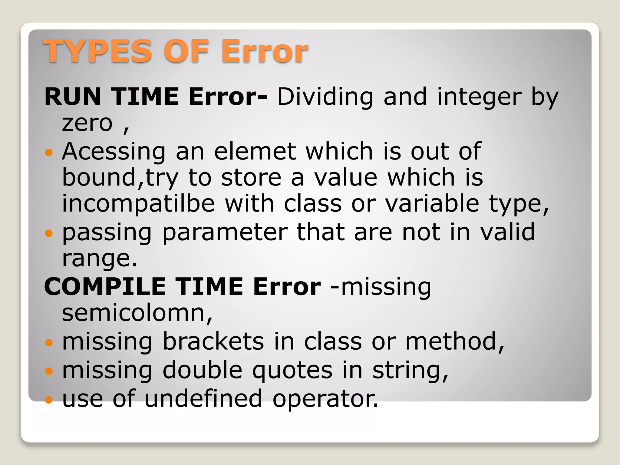 TYPES OF Error
RUN TIME Error- Dividing and integer by
zero ,
 Acessing an elemet which is out of
bound,try to store a value which is
incompatilbe with class or variable type,
 passing parameter that are not in valid
range.
COMPILE TIME Error -missing
semicolomn,
 missing brackets in class or method,
 missing double quotes in string,
 use of undefined operator.
 