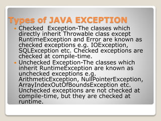 Types of JAVA EXCEPTION
 Checked Exception-The classes which
directly inherit Throwable class except
RuntimeException and Error are known as
checked exceptions e.g. IOException,
SQLException etc. Checked exceptions are
checked at compile-time.
 Unchecked Exception-The classes which
inherit RuntimeException are known as
unchecked exceptions e.g.
ArithmeticException, NullPointerException,
ArrayIndexOutOfBoundsException etc.
Unchecked exceptions are not checked at
compile-time, but they are checked at
runtime.
 
