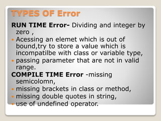 TYPES OF Error
RUN TIME Error- Dividing and integer by
zero ,
 Acessing an elemet which is out of
bound,try to store a value which is
incompatilbe with class or variable type,
 passing parameter that are not in valid
range.
COMPILE TIME Error -missing
semicolomn,
 missing brackets in class or method,
 missing double quotes in string,
 use of undefined operator.
 