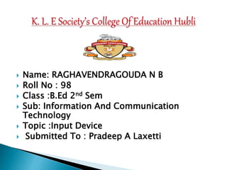  Name: RAGHAVENDRAGOUDA N B
 Roll No : 98
 Class :B.Ed 2nd Sem
 Sub: Information And Communication
Technology
 Topic :Input Device
 Submitted To : Pradeep A Laxetti
 
