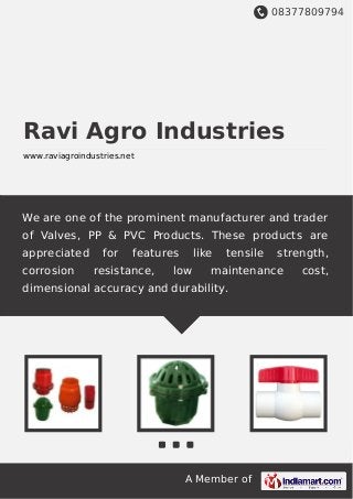 08377809794
A Member of
Ravi Agro Industries
www.raviagroindustries.net
We are one of the prominent manufacturer and trader
of Valves, PP & PVC Products. These products are
appreciated for features like tensile strength,
corrosion resistance, low maintenance cost,
dimensional accuracy and durability.
 
