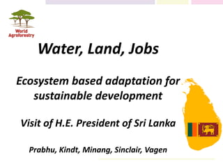 Water, Land, Jobs
Ecosystem based adaptation for
sustainable development
Visit of H.E. President of Sri Lanka
Prabhu, Kindt, Minang, Sinclair, Vagen
 