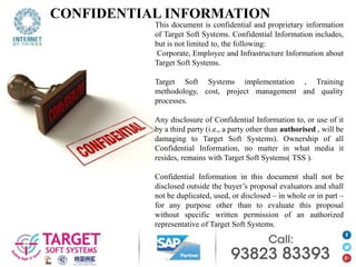CONFIDENTIAL INFORMATION
This document is confidential and proprietary information
of Target Soft Systems. Confidential Information includes,
but is not limited to, the following:
Corporate, Employee and Infrastructure Information about
Target Soft Systems.
Target Soft Systems implementation , Training
methodology, cost, project management and quality
processes.
Any disclosure of Confidential Information to, or use of it
by a third party (i.e., a party other than authorised , will be
damaging to Target Soft Systems). Ownership of all
Confidential Information, no matter in what media it
resides, remains with Target Soft Systems( TSS ).
Confidential Information in this document shall not be
disclosed outside the buyer’s proposal evaluators and shall
not be duplicated, used, or disclosed – in whole or in part –
for any purpose other than to evaluate this proposal
without specific written permission of an authorized
representative of Target Soft Systems.
 