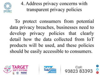 4. Address privacy concerns with
transparent privacy policies
To protect consumers from potential
data privacy breaches, businesses need to
develop privacy policies that clearly
detail how the data collected from IoT
products will be used, and these policies
should be easily accessible to consumers.
 