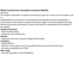 Matrix-Assisted Laser Desorption Ionization (MALDI)
Summary
The analyte is dissolved in a solution containing an excess of a matrix such as sinapinic acid
or
dihydroxybenzoic acid that has a chromophore that absorbs at the laser wavelength. A
small amount of this solution is placed on the laser target. The matrix absorbs the energy
from the laser pulse and produces a plasma that results in vaporization and ionization of
the analyte.
Sample introduction
. direct insertion probe
. continuous-flow introduction
Benefits
. rapid and convenient molecular weight determination
Limitations
. MS/MS difficult
. requires a mass analyzer that is compatible with pulsed ionization techniques
. not easily compatible with LC/MS
Mass range
. Very high Typically less than 500,000 Da.
 