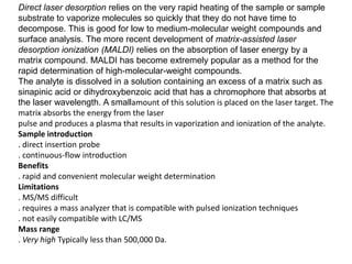 Direct laser desorption relies on the very rapid heating of the sample or sample
substrate to vaporize molecules so quickly that they do not have time to
decompose. This is good for low to medium-molecular weight compounds and
surface analysis. The more recent development of matrix-assisted laser
desorption ionization (MALDI) relies on the absorption of laser energy by a
matrix compound. MALDI has become extremely popular as a method for the
rapid determination of high-molecular-weight compounds.
The analyte is dissolved in a solution containing an excess of a matrix such as
sinapinic acid or dihydroxybenzoic acid that has a chromophore that absorbs at
the laser wavelength. A smallamount of this solution is placed on the laser target. The
matrix absorbs the energy from the laser
pulse and produces a plasma that results in vaporization and ionization of the analyte.
Sample introduction
. direct insertion probe
. continuous-flow introduction
Benefits
. rapid and convenient molecular weight determination
Limitations
. MS/MS difficult
. requires a mass analyzer that is compatible with pulsed ionization techniques
. not easily compatible with LC/MS
Mass range
. Very high Typically less than 500,000 Da.
 