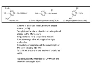 Sinapinic acid -cyano-4-hydroxycinnamic acid (CHCA) 2,5-dihydroxybenzoic acid (DHB)
HO
COOH
OHCH3O
CH3O
HO CH=CH-COOH HO CH=C-COOH
CN
Analyte is dissolved in solution with excess
matrix (>104).
Sample/matrix mixture is dried on a target and
placed in the MS vacuum.
Requirements for a satisfactory matrix:
It must co-crystallize with typical analyte
molecules
It must absorb radiation at the wavelength of
the laser (usually 337 nm)
To transfer protons to the analyte it should be
acidic
Typical successful matrices for UV MALDI are
aromatic carboxylic acids.
 