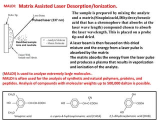 MALDI: Matrix Assisted Laser Desorption/Ionization.
The sample is prepared by mixing the analyte
and a matrix(Sinapinicacid,Dihydroxybenzoic
acid that has a chromophore that absorbs at the
laser wave length) compound chosen to absorb
the laser wavelength. This is placed on a probe
tip and dried.
A laser beam is then focused on this dried
mixture and the energy from a laser pulse is
absorbed by the matrix
The matrix absorbs the energy from the laser pulse
and produces a plasma that results in vaporization
and ionization of the analyte.
.(MALDI) is used to analyze extremely large molecules .
MALDI is often used for the analysis of synthetic and natural polymers, proteins, and
peptides. Analysis of compounds with molecular weights up to 500,000 dalton is possible.
Desorbed sample
ions and neutrals
Pulsed laser (337 nm)
 