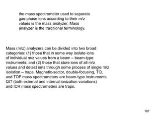 107
Mass (m/z) analyzers can be divided into two broad
categories: (1) those that in some way isolate ions
of individual m/z values from a beam – beam-type
instruments; and (2) those that store ions of all m/z
values and detect ions through some process of single m/z
isolation – traps. Magnetic-sector, double-focusing, TQ,
and TOF mass spectrometers are beam-type instruments.
QIT (both external and internal ionization variations)
and ICR mass spectrometers are traps.
the mass spectrometer used to separate
gas-phase ions according to their m/z
values is the mass analyzer. Mass
analyzer is the traditional terminology.
 