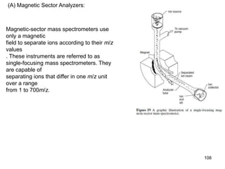 108
(A) Magnetic Sector Analyzers:
Magnetic-sector mass spectrometers use
only a magnetic
field to separate ions according to their m/z
values
. These instruments are referred to as
single-focusing mass spectrometers. They
are capable of
separating ions that differ in one m/z unit
over a range
from 1 to 700m/z.
 