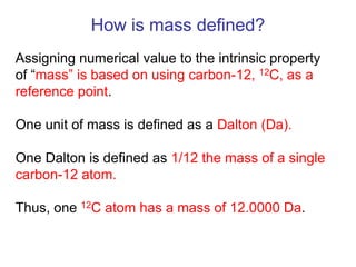 Assigning numerical value to the intrinsic property
of ―mass‖ is based on using carbon-12, 12C, as a
reference point.
One unit of mass is defined as a Dalton (Da).
One Dalton is defined as 1/12 the mass of a single
carbon-12 atom.
Thus, one 12C atom has a mass of 12.0000 Da.
How is mass defined?
 