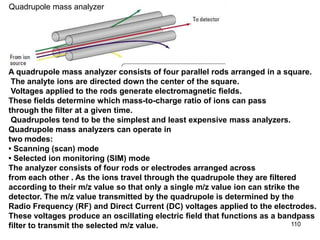 110
A quadrupole mass analyzer consists of four parallel rods arranged in a square.
The analyte ions are directed down the center of the square.
Voltages applied to the rods generate electromagnetic fields.
These fields determine which mass-to-charge ratio of ions can pass
through the filter at a given time.
Quadrupoles tend to be the simplest and least expensive mass analyzers.
Quadrupole mass analyzers can operate in
two modes:
• Scanning (scan) mode
• Selected ion monitoring (SIM) mode
The analyzer consists of four rods or electrodes arranged across
from each other . As the ions travel through the quadrupole they are filtered
according to their m/z value so that only a single m/z value ion can strike the
detector. The m/z value transmitted by the quadrupole is determined by the
Radio Frequency (RF) and Direct Current (DC) voltages applied to the electrodes.
These voltages produce an oscillating electric field that functions as a bandpass
filter to transmit the selected m/z value.
Quadrupole mass analyzer
 