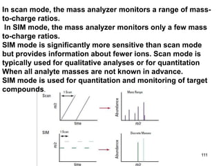 111
In scan mode, the mass analyzer monitors a range of mass-
to-charge ratios.
In SIM mode, the mass analyzer monitors only a few mass
to-charge ratios.
SIM mode is significantly more sensitive than scan mode
but provides information about fewer ions. Scan mode is
typically used for qualitative analyses or for quantitation
When all analyte masses are not known in advance.
SIM mode is used for quantitation and monitoring of target
compounds.
 