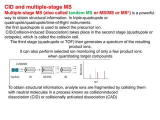 CID and multiple-stage MS
Multiple-stage MS (also called tandem MS or MS/MS or MSn) is a powerful
way to obtain structural information. In triple-quadrupole or
quadrupole/quadrupole/time-of-flight instruments
the first quadrupole is used to select the precursor ion.
CID(Collision-Induced Dissociation) takes place in the second stage (quadrupole or
octopole), which is called the collision cell.
The third stage (quadrupole or TOF) then generates a spectrum of the resulting
product ions.
It can also perform selected ion monitoring of only a few product ions
when quantitating target compounds
To obtain structural information, analyte ions are fragmented by colliding them
with neutral molecules in a process known as collisioninduced
dissociation (CID) or collisionally activated dissociation (CAD)
 