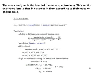 114
The mass analyzer is the heart of the mass spectrometer. This section
separates ions, either in space or in time, according to their mass to
charge ratio.
 