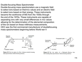 116
Double-focusing Mass Spectrometer
Double-focusing mass spectrometers use a magnetic field
to select ions based on theirm/z values and an electric field
to select ions based on their energy. These instruments
became the workhorse of MS from the 1930s through
the end of the 1970s. These instruments are capable of
separating ions with very small differences in m/z values
allowing for the determination of the elemental composition
of the ion based on these millimass measurements.
CEC was the first commercial manufacturer of doublefocusing
mass spectrometers beginning before World war II
 