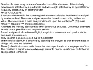 118
Quadrupole mass analyzers are often called mass filters because of the similarity
between m/z selection by a quadrupole and wavelength selection by an optical filter or
frequency selection by an electronic filter.
MASS ANALYZERS:
After ions are formed in the source region they are accelerated into the mass analyzer
by an electric field. The mass analyzer separates these ions according to their m/z
value. The selection of a mass analyzer depends upon the resolution,** (26) mass
range,*** scan rate**** and detection limits
Analyzers are typically described as either continuous or pulsed. Continuous analyzers
include quadrupole filters and magnetic sectors.
Pulsed analyzers include time-of-flight, ion cyclotron resonance, and quadrupole ion
trap mass spectrometers.
They transmit a single selected m/z to the detector
and the mass spectrum is obtained by scanning the analyzer so that different mass to
charge ratio ions are detected.
These (pulsed)instruments collect an entire mass spectrum from a single pulse of ions.
This results in a signal to noise advantage similar to Fourier transform or multichannel
spectroscopic techniques
 