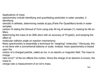 124
Applications of mass
spectrometry include identifying and quantitating pesticides in water samples, it
identifying
steroids in athletes, determining metals at ppq (Parts Per Quadrillion) levels in water
samples,
carbon-14 dating the Shroud of Turin using only 40 mg of sample (1), looking for life on
Mars,
determining the mass of an 28Si atom with an accuracy of 70 ppt(2), and studying the
effect of
molecular collision angle on reaction mechanisms.
Mass spectrometry is essentially a technique for "weighing" molecules.* Obviously, this
is not done with a conventional balance or scale. Instead, mass spectrometry is based
upon the
motion of a charged particle, called an ion, in an electric or magnetic field. The mass to
charge
ratio (m/z)** of the ion effects this motion. Since the charge of an electron is known, the
mass to
charge ratio a measurement of an ion's mass.
 