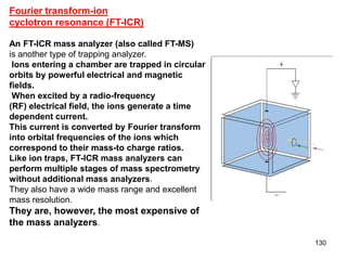 130
Fourier transform-ion
cyclotron resonance (FT-ICR)
An FT-ICR mass analyzer (also called FT-MS)
is another type of trapping analyzer.
Ions entering a chamber are trapped in circular
orbits by powerful electrical and magnetic
fields.
When excited by a radio-frequency
(RF) electrical field, the ions generate a time
dependent current.
This current is converted by Fourier transform
into orbital frequencies of the ions which
correspond to their mass-to charge ratios.
Like ion traps, FT-ICR mass analyzers can
perform multiple stages of mass spectrometry
without additional mass analyzers.
They also have a wide mass range and excellent
mass resolution.
They are, however, the most expensive of
the mass analyzers.
 