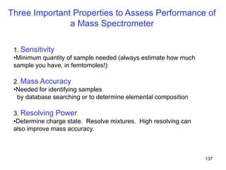 137
Three Important Properties to Assess Performance of
a Mass Spectrometer
1. Sensitivity
•Minimum quantity of sample needed (always estimate how much
sample you have, in femtomoles!)
2. Mass Accuracy
•Needed for identifying samples
by database searching or to determine elemental composition
3. Resolving Power
•Determine charge state. Resolve mixtures. High resolving can
also improve mass accuracy.
 