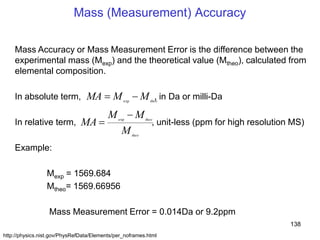 138
Mass (Measurement) Accuracy
Mass Accuracy or Mass Measurement Error is the difference between the
experimental mass (Mexp) and the theoretical value (Mtheo), calculated from
elemental composition.
In absolute term, , in Da or milli-Da
In relative term, , unit-less (ppm for high resolution MS)
Example:
Mexp = 1569.684
Mtheo= 1569.66956
Mass Measurement Error = 0.014Da or 9.2ppm
theo
theo
M
MM
MA exp
theo
MMMA exp
http://physics.nist.gov/PhysRefData/Elements/per_noframes.html
 