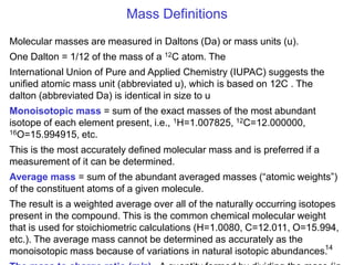 14
.
Mass Definitions
Molecular masses are measured in Daltons (Da) or mass units (u).
One Dalton = 1/12 of the mass of a 12C atom. The
International Union of Pure and Applied Chemistry (IUPAC) suggests the
unified atomic mass unit (abbreviated u), which is based on 12C . The
dalton (abbreviated Da) is identical in size to u
Monoisotopic mass = sum of the exact masses of the most abundant
isotope of each element present, i.e., 1H=1.007825, 12C=12.000000,
16O=15.994915, etc.
This is the most accurately defined molecular mass and is preferred if a
measurement of it can be determined.
Average mass = sum of the abundant averaged masses (―atomic weights‖)
of the constituent atoms of a given molecule.
The result is a weighted average over all of the naturally occurring isotopes
present in the compound. This is the common chemical molecular weight
that is used for stoichiometric calculations (H=1.0080, C=12.011, O=15.994,
etc.). The average mass cannot be determined as accurately as the
monoisotopic mass because of variations in natural isotopic abundances.
 