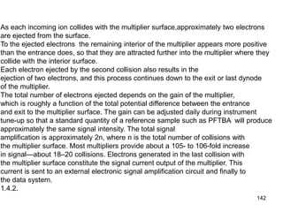142
As each incoming ion collides with the multiplier surface,approximately two electrons
are ejected from the surface.
To the ejected electrons the remaining interior of the multiplier appears more positive
than the entrance does, so that they are attracted further into the multiplier where they
collide with the interior surface.
Each electron ejected by the second collision also results in the
ejection of two electrons, and this process continues down to the exit or last dynode
of the multiplier.
The total number of electrons ejected depends on the gain of the multiplier,
which is roughly a function of the total potential difference between the entrance
and exit to the multiplier surface. The gain can be adjusted daily during instrument
tune-up so that a standard quantity of a reference sample such as PFTBA will produce
approximately the same signal intensity. The total signal
amplification is approximately 2n, where n is the total number of collisions with
the multiplier surface. Most multipliers provide about a 105- to 106-fold increase
in signal—about 18–20 collisions. Electrons generated in the last collision with
the multiplier surface constitute the signal current output of the multiplier. This
current is sent to an external electronic signal amplification circuit and finally to
the data system.
1.4.2.
 