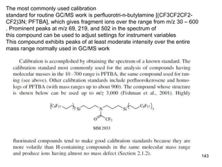 143
The most commonly used calibration
standard for routine GC/MS work is perfluorotri-n-butylamine [(CF3CF2CF2-
CF2)3N; PFTBA], which gives fragment ions over the range from m/z 30 – 600
. Prominent peaks at m/z 69, 219, and 502 in the spectrum of
this compound can be used to adjust settings for instrument variables
This compound exhibits peaks of at least moderate intensity over the entire
mass range normally used in GC/MS work
 
