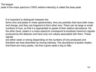 144
The largest
peak in the mass spectrum (100% relative intensity) is called the base peak
It is important to distinguish between the
terms ions and peaks in mass spectrometry. Ions are particles that have both mass
and charge, and they can fragment to form other ions. There can be large or small
numbers of ions, so that it is appropriate to speak of their relative abundance. On
the other hand, peaks in a mass spectrum correspond to localized maximum signals
produced by the detector and have only m/z values associated with them. These
signals
are either weak or strong (depending on the numbers of ions produced) and
therefore are best described as having intensity. The abundance of peaks implies
that there are many peaks, not that a given peak is big or little.
 