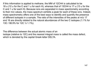 147
If this information is applied to methane, the MM of 12CH4 is calculated to be
16 u (12 u for the C and 1 u for each H), whereas that of 13CH4 is 17 u (13 u for the
C and 1 u for each H). Because ions are separated in mass spectrometry according
to their m/z values, the mass spectrum exhibits a peak for each of these ions. Indeed,
mass spectrometry offers one of the best ways to identify and quantify the presence
of different isotopes in a sample. The ratio of the intensities of the peaks at m/z 17
and 16 are directly related to the natural abundances of the two C isotopes (1.1% for
13C / 98.9% for 12C ¼ 1.1%).
The difference between the actual atomic mass of an
isotope (relative to 12C) and the nearest integral mass is called the mass defect,
which is denoted by the capital Greek letter DELTA.
 