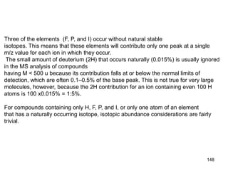 148
Three of the elements (F, P, and I) occur without natural stable
isotopes. This means that these elements will contribute only one peak at a single
m/z value for each ion in which they occur.
The small amount of deuterium (2H) that occurs naturally (0.015%) is usually ignored
in the MS analysis of compounds
having M < 500 u because its contribution falls at or below the normal limits of
detection, which are often 0.1–0.5% of the base peak. This is not true for very large
molecules, however, because the 2H contribution for an ion containing even 100 H
atoms is 100 x0.015% = 1:5%.
For compounds containing only H, F, P, and I, or only one atom of an element
that has a naturally occurring isotope, isotopic abundance considerations are fairly
trivial.
 